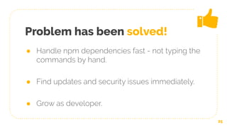 Problem has been solved!
● Handle npm dependencies fast - not typing the
commands by hand.
● Find updates and security issues immediately.
● Grow as developer.
25
 
