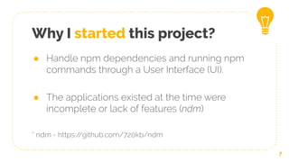 Why I started this project?
● Handle npm dependencies and running npm
commands through a User Interface (UI).
● The applications existed at the time were
incomplete or lack of features (ndm)
* ndm - https://github.com/720kb/ndm
7
 