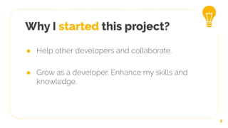● Help other developers and collaborate.
● Grow as a developer. Enhance my skills and
knowledge.
8
Why I started this project?
 
