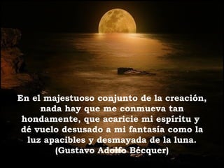 En el majestuoso conjunto de la creación,
nada hay que me conmueva tan
hondamente, que acaricie mi espíritu y
dé vuelo desusado a mi fantasía como la
luz apacibles y desmayada de la luna.
(Gustavo Adolfo Bécquer)