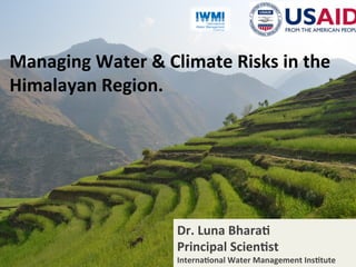 www.iwmi.org
Water for a food-secure world
1	
Managing	Water	&	Climate	Risks	in	the	
Himalayan	Region.	
Dr.	Luna	Bhara;	
Principal	Scien;st	
Interna;onal	Water	Management	Ins;tute	
 