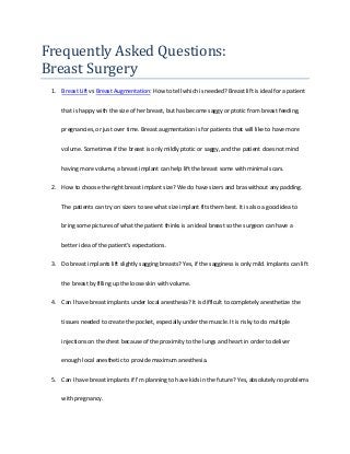 Frequently Asked Questions:
Breast Surgery
1. Breast Lift vs Breast Augmentation: How to tell which is needed? Breast lift is ideal for a patient
that is happy with the size of her breast, but has become saggy or ptotic from breast feeding,
pregnancies, or just over time. Breast augmentation is for patients that will like to have more
volume. Sometimes if the breast is only mildly ptotic or saggy, and the patient does not mind
having more volume, a breast implant can help lift the breast some with minimal scars.
2. How to choose the right breast implant size? We do have sizers and bras without any padding.
The patients can try on sizers to see what size implant fits them best. It is also a good idea to
bring some pictures of what the patient thinks is an ideal breast so the surgeon can have a
better idea of the patient’s expectations.
3. Do breast implants lift slightly sagging breasts? Yes, if the sagginess is only mild. Implants can lift
the breast by filling up the loose skin with volume.
4. Can I have breast implants under local anesthesia? It is difficult to completely anesthetize the
tissues needed to create the pocket, especially under the muscle. It is risky to do multiple
injections on the chest because of the proximity to the lungs and heart in order to deliver
enough local anesthetic to provide maximum anesthesia.
5. Can I have breast implants if I’m planning to have kids in the future? Yes, absolutely no problems
with pregnancy.
 
