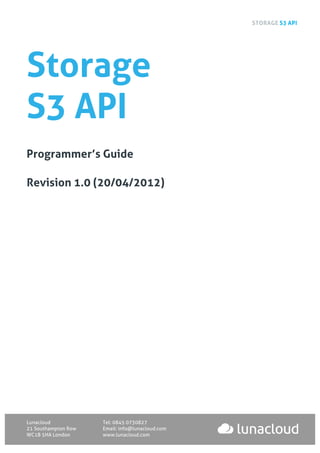 STORAGE S3 API
Lunacloud Tel: 0845 0730827
21 Southampton Row Email: info@lunacloud.com
WC1B 5HA London www.lunacloud.com
Storage
S3 API
Programmer’s Guide
Revision 1.0 (20/04/2012)
 