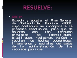 ART. 1 º− Expedir y adoptar el Plan General de Contabilidad Pública -PGCP, cuyo contenido se incorpora a la presente Resolución, para que de acuerdo con los términos previstos se identifiquen, clasifiquen, registren, valúen, y revelen los hechos económicos, financieros y sociales derivados de la administración de los recursos públicos. 