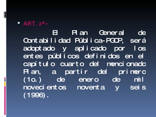 ART. 2 º− El Plan General de Contabilidad Pública-PGCP, será adoptado y aplicado por los entes públicos definidos en el capítulo cuarto del mencionado Plan, a partir del primero (1o.) de enero de mil novecientos noventa y seis (1996). 