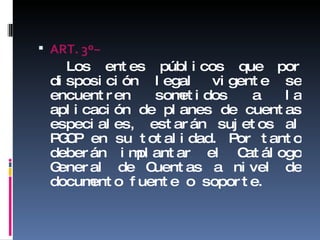 ART. 3 º− Los entes públicos que por disposición legal vigente se encuentren sometidos a la aplicación de planes de cuentas especiales, estarán sujetos al PGCP en su totalidad. Por tanto deberán implantar el Catálogo General de Cuentas a nivel de documento fuente o soporte. 