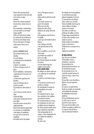 Vienen del creciente jardín        otro en Paraguay cansó su         He trabado en firmes palabras
cuya inquietud arriba al pie del   espada;                           mi sentimiento que pudo
muro como un agua                  todos supieron del abrazo del     haberse disipado en ternura.
sombría.                           mundo                             El recuerdo de una antigua
Vienen de un lacio atardecer       y fue mujer sumisa a su           vileza vuelve a mi corazón.
de provincia, manso como un        querer la campaña.                Como el caballo muerto que la
yuyal.                             Altos eran sus días               marea inflige en la playa,
Son inmortales y vehementes;       hechos de cielo y llano.          vuelve a mi corazón.
no ha de medir su eternidad        Sabiduría de campo afuera la      Aún están a mi lado, sin
ningún pueblo.                     suya,                             embargo, las calles y la luna.
Ante su firmeza de luz todas       la de aquel que está firme en     El agua sigue siendo dulce en
las noches de los hombres se       el caballo                        mi boca y las estrofas no me
curvarán como hojas secas.         y que rige a los hombres de la    niegan su gracia.
Son un claro país y de algún       llanura                           Siento el pavor de la belleza;
modo está mi tierra en su          y los trabajos y los días         ¿quién se atreverá a
ámbito.                            y las generaciones de los         condenarme si esta gran luna
                                   toros.                            de mi
DULCIA LINQUIMUS ARVA              Soy un pueblero y ya no sé de     soledad me perdona?
Una amistad hicieron mis           esas cosas,
abuelos                            soy hombre de ciudad, de          MI VIDA ENTERA
con esta lejanía                   barrio, de calle:                 Aquí otra vez, los labios
y conquistaron la intimidad de     los tranvías lejanos me ayudan    memorables, único y
los campos                         la tristeza                       semejante a vosotros.
y ligaron a su baquía              con esa queja larga que           He persistido en la
la tierra, el fuego, el aire, el   sueltan en las tardes.            aproximación de la dicha y en
agua.                              CASI JUICIO FINAL                 la intimidad de la pena.
Fueron soldados y estancieros      Mi callejero no hacer nada vive   He atravesado el mar. He
y apacentaron el corazón con       y se suelta por la variedad de    conocido muchas tierras; he
mañanas                            la noche.                         visto una mujer y dos o tres
y el horizonte igual que una       La noche es una fiesta larga y    hombres.
bordona                            sola.                             He querido a una niña altiva y
sonó en la hondura de su           En mi secreto corazón yo me       blanca y de una hispánica
austera jornada.                   justifico y ensalzo:              quietud.
Su jornada fue clara como un       He atestiguado el mundo; he       He visto un arrabal infinito
río                                confesado la rareza del           donde se cumple una insaciada
y era fresca su tarde como el      mundo.                            inmortalidad de ponientes.
agua                               He cantado lo eterno: clara       He paladeado numerosas
oculta del aljibe                  luna volvedora y las mejillas     palabras.
y las cuatro estaciones fueron     que apetece el amor.              Creo profundamente que eso
para ellos                         He conmemorado con versos         es todo y que ni veré ni
como los cuatro versos de la       las ciudad que me ciñe y los      ejecutaré cosas nuevas.
copla esperada.                    arrabales que me desgarran.       Creo que mis jornadas y mis
Descifraron lejanas polvaredas     He dicho asombro donde otros      noches se igualan en pobreza y
en carretas o en caballadas        dicen solamente costumbre.        en riqueza a las de Dios y
y los alegró el resplandor         A los antepasados de mi           a las de todos los hombres.
con que aviva el sereno la         sangre y a los antepasados de
espadaña.                          mis sueños he exaltado y
Uno peleó contra los godos,        cantado.
                                   He sido y soy.
 