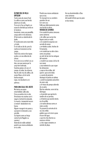 ÚLTIMO SOL EN VILLA               Pondrá esa misma anhelación        Así voy devolviéndole a Dios
ORTÚZAR                           que yo soy.                        unos centavos
Tarde como de Juicio Final.       Yo resurgiré en su venidero        del caudal infinito que me pone
La calle es como una herida       asombro de ser.                    en las manos.
abierta en el cielo.              En ti otra vez:
Yo no sé si fue un Ángel o un     Calle que dolorosamente como
ocaso la claridad que ardió en    una herida te abres.
la hondura.                       VERSOS DE CATORCE
Insistente, como una pesadilla,   A mi ciudad de patios cóncavos
carga sobre mí la distancia.      como cántaros
Al horizonte un alambrado le      y de calles que surcan las
duele.                            leguas como un vuelo,
El mundo está como inservible     a mi ciudad de esquinas con
y tirado.                         aureola de ocaso
En el cielo es de día, pero la    y arrabales azules, hechos de
noche es traicionera en las       firmamento,
zanjas.                           a mi ciudad que se abre clara
Toda la luz está en las tapias    como una pampa,
azules y en ese alboroto de       yo volví de las tierras antiguas
chicas.                           del naciente
Ya no sé si es un árbol o es un   y recobré sus casas y la luz de
dios, ese que asoma por la        sus casas
verja herrumbrada.                y esa modesta luz que urgen
Cuántos países a la vez: el       los almacenes
campo, el cielos, las afueras.    y supe en las orillas, del
Hoy he sido rico de calles y de   querer, que es de todos
ocaso filoso y de la tarde        y a punta de poniente
hecha estupor.                    desangré el pecho en salmos
Lejos, me devolveré a mi          y canté la aceptada costumbre
pobreza.                          de estar solo
                                  y el retazo de pampa colorada
PARA UNA CALLE DEL OESTE          de un patio.
Me darás una ajena                Dije las calesitas, noria de los
inmortalidad, calle sola.         domingos
Eres ya sombra de mi vida.        y el paredón que agrieta la
Atraviesas mis noches con ti      sombra de un paraíso,
segura rectitud de estocada.      y el destino que acecha tácito,
La muerte -tempestad oscura       en el cuchillo,
e inmóvil- desbandará mis         y la noche olorosa como un
horas.                            mate curado.
Alguien recogerá mis pasos y      Yo presentí la entraña de la
usurpará mi devoción y esa        voz las orillas,
estrella.                         palabra que en la tierra pone
(La lejanía como un largo         el azar del agua
viento ha de flagelar su          y que da a las afueras su
camino.)                          aventura infinita
Aclarado de noble soledad,        y a los vagos campitos un
pondrá una misma anhelación       sentido de playa.
en tu cielo.
 