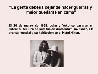 El 20 de marzo de 1969, John y Yoko se casaron en
Gibraltar. Su luna de miel fue en Amsterdam, invitando a la
prensa mundial a su habitación en el Hotel Hilton.
"La gente debería dejar de hacer guerras y
mejor quedarse en cama"
 