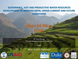 SUSTAINABLE, JUST AND PRODUCTIVE WATER RESOURCES
DEVELOPMENT IN WESTERN NEPAL UNDER CURRENT AND FUTURE
CONDITIONS
1
Dr. Luna Bharati
Principal Researcher/Team Leader DJB
IWMI
March 13, 2019 | Kathmandu
 