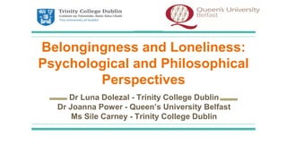 Belongingness and Loneliness:
Psychological and Philosophical
Perspectives
Dr Luna Dolezal - Trinity College Dublin
Dr Joanna Power - Queen’s University Belfast
Ms Sile Carney - Trinity College Dublin
 