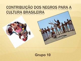 CONTRIBUIÇÃO DOS NEGROS PARA A
CULTURA BRASILEIRA
Grupo 10
 