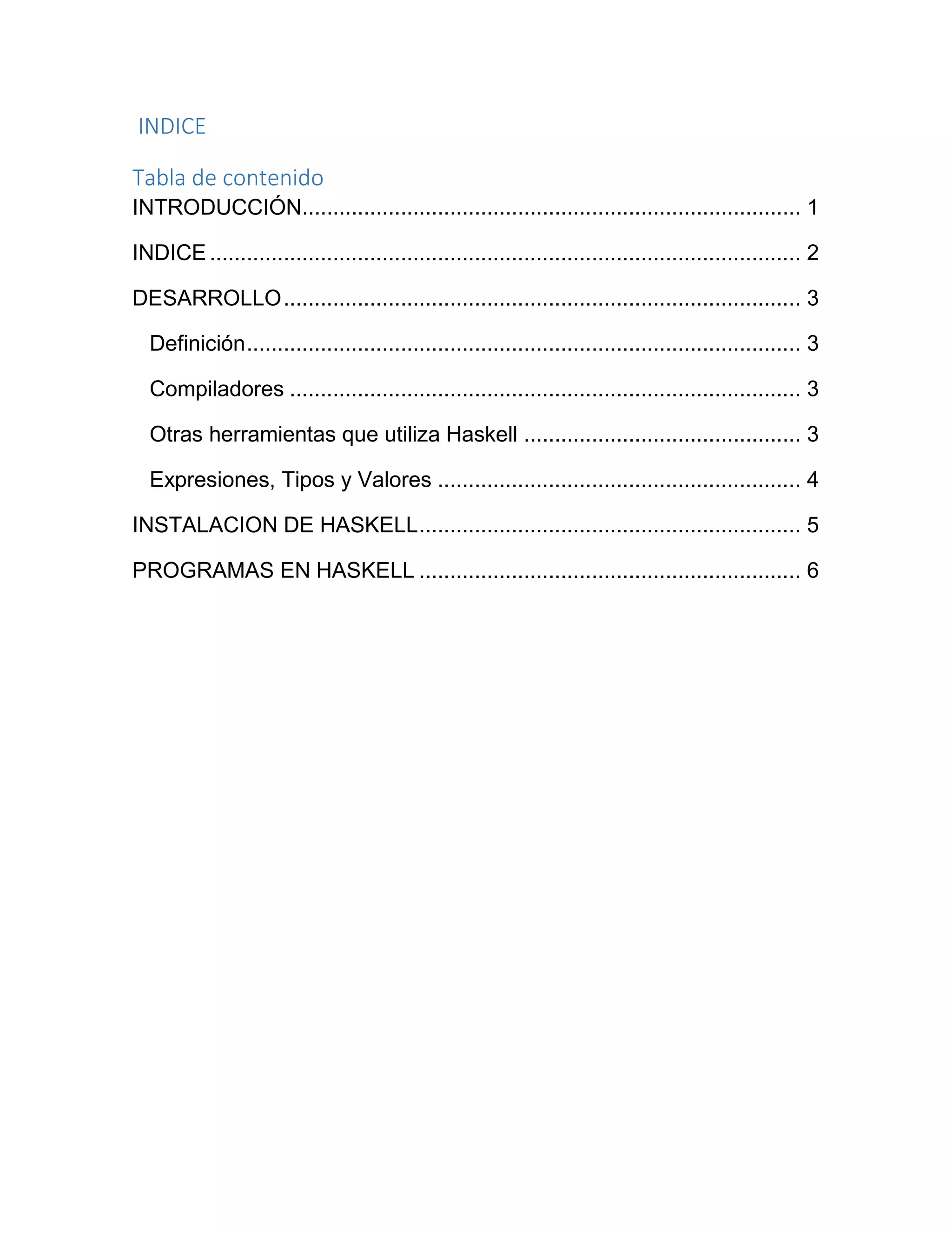 INDICE
Tabla de contenido
INTRODUCCIÓN................................................................................. 1
INDICE................................................................................................ 2
DESARROLLO.................................................................................... 3
Definición.......................................................................................... 3
Compiladores ................................................................................... 3
Otras herramientas que utiliza Haskell ............................................. 3
Expresiones, Tipos y Valores ........................................................... 4
INSTALACION DE HASKELL.............................................................. 5
PROGRAMAS EN HASKELL .............................................................. 6
 
