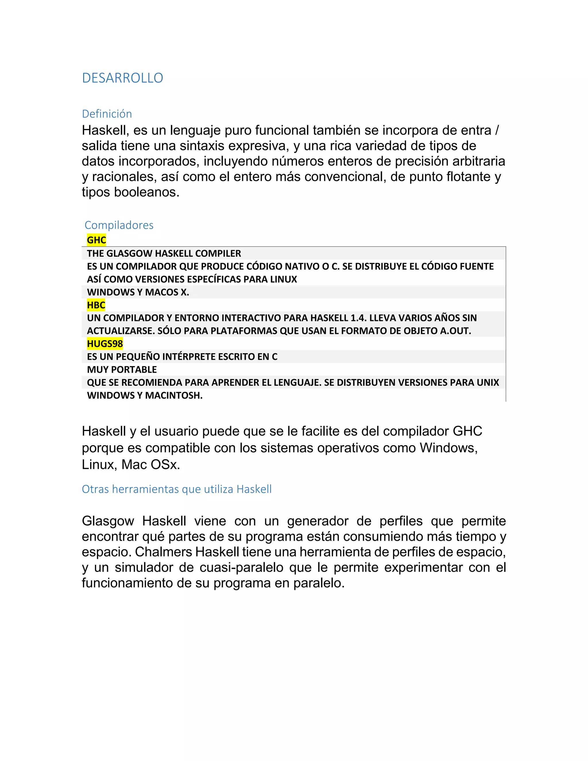 DESARROLLO
Definición
Haskell, es un lenguaje puro funcional también se incorpora de entra /
salida tiene una sintaxis expresiva, y una rica variedad de tipos de
datos incorporados, incluyendo números enteros de precisión arbitraria
y racionales, así como el entero más convencional, de punto flotante y
tipos booleanos.
Compiladores
GHC
THE GLASGOW HASKELL COMPILER
ES UN COMPILADOR QUE PRODUCE CÓDIGO NATIVO O C. SE DISTRIBUYE EL CÓDIGO FUENTE
ASÍ COMO VERSIONES ESPECÍFICAS PARA LINUX
WINDOWS Y MACOS X.
HBC
UN COMPILADOR Y ENTORNO INTERACTIVO PARA HASKELL 1.4. LLEVA VARIOS AÑOS SIN
ACTUALIZARSE. SÓLO PARA PLATAFORMAS QUE USAN EL FORMATO DE OBJETO A.OUT.
HUGS98
ES UN PEQUEÑO INTÉRPRETE ESCRITO EN C
MUY PORTABLE
QUE SE RECOMIENDA PARA APRENDER EL LENGUAJE. SE DISTRIBUYEN VERSIONES PARA UNIX
WINDOWS Y MACINTOSH.
Haskell y el usuario puede que se le facilite es del compilador GHC
porque es compatible con los sistemas operativos como Windows,
Linux, Mac OSx.
Otras herramientas que utiliza Haskell
Glasgow Haskell viene con un generador de perfiles que permite
encontrar qué partes de su programa están consumiendo más tiempo y
espacio. Chalmers Haskell tiene una herramienta de perfiles de espacio,
y un simulador de cuasi-paralelo que le permite experimentar con el
funcionamiento de su programa en paralelo.
 