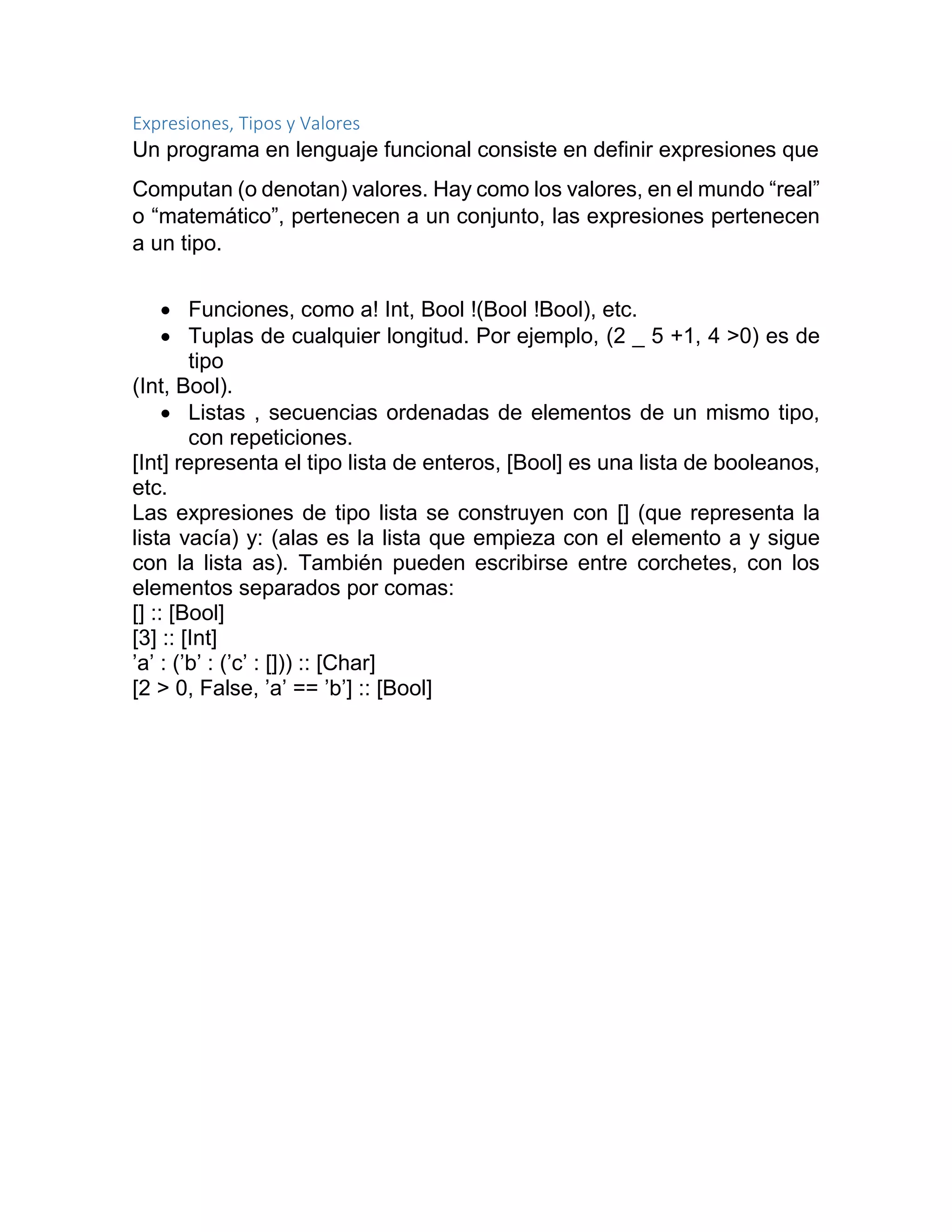 Expresiones, Tipos y Valores
Un programa en lenguaje funcional consiste en definir expresiones que
Computan (o denotan) valores. Hay como los valores, en el mundo “real”
o “matemático”, pertenecen a un conjunto, las expresiones pertenecen
a un tipo.
 Funciones, como a! Int, Bool !(Bool !Bool), etc.
 Tuplas de cualquier longitud. Por ejemplo, (2 _ 5 +1, 4 >0) es de
tipo
(Int, Bool).
 Listas , secuencias ordenadas de elementos de un mismo tipo,
con repeticiones.
[Int] representa el tipo lista de enteros, [Bool] es una lista de booleanos,
etc.
Las expresiones de tipo lista se construyen con [] (que representa la
lista vacía) y: (alas es la lista que empieza con el elemento a y sigue
con la lista as). También pueden escribirse entre corchetes, con los
elementos separados por comas:
[] :: [Bool]
[3] :: [Int]
’a’ : (’b’ : (’c’ : [])) :: [Char]
[2 > 0, False, ’a’ == ’b’] :: [Bool]
 