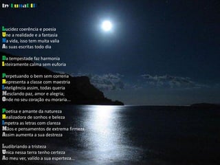 by LunaDIP®



Lucidez coerência e poesia
Une a realidade e a fantasia
Na vida, isso tem muita valia
As suas escritas todo dia

Da tempestade faz harmonia
Inteiramente calma sem euforia

Perpetuando o bem sem correria
Representa a classe com maestria
Inteligência assim, todas queria
Mesclando paz, amor e alegria;
Onde no seu coração eu moraria...

Poetisa e amante da natureza
Realizadora de sonhos e beleza
Impetra as letras com clareza
Mãos e pensamentos de extrema firmeza
Assim aumenta a sua destreza

Ludibriando a tristeza
Unica nessa terra tenho certeza
Ao meu ver, valído a sua esperteza...
 
