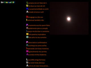 by LunaDIP®   Lisonjeia-me em falar de ti
              Uma duas ou mais de mil
              Na sua personalidade eu senti
              Amizade sincera e sutil

              Demagogo eu não sou
              Intelectual também não

              Pensamento escrito quem falou
              Rapidamente para o coração
              Impeço-me de dizer o contrário
              Minha poetisa inspiradora
              Onde acho no seu sumário

              Palavra bela e confortadora
              Reconheço-te como rainha
              Imperando com boas maneiras
              Magistralmente me carinha
              Aturando minhas bobeiras

              Lua,LUNA amiga formosa
              Uma noite linda alterosa
              Assim eu te vejo nessa prosa...
 