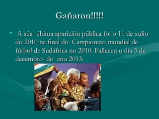 Gañaron!!!!!
• A súa última aparición pública foi o 11 de xulio
do 2010 na final do Campionato mundial de
fútbol de Sudáfrica no 2010. Falleceu o día 5 de
decembro do ano 2013.

 