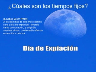 ¿Cúales son los tiempos fijos? (Levítico 23:27 RV60) A los diez días de este mes séptimo será el día de expiación;  tendréis santa convocación,  y afligiréis vuestras almas,  y ofreceréis ofrenda encendida a Jehová.  Día de Expiación 