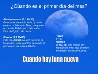 ¿Cúando es el primer día del mes? (Deuteronomio 16:1 RV60) Guardarás el mes de Abib,  y harás pascua  a Jehová tu Dios;  porque en el mes de Abib te sacó Jehová tu Dios de Egipto,  de noche.  (Éxodo 12:2 RV60) Este mes  H2320  os será principio de los meses;  para vosotros será éste el primero en los meses del año.  Cuando hay luna nueva H2320 חֹדֶשׁ kjódesh de  H2318 ; luna  nueva ; por implicación  mes :- que cuentan los meses, luna nueva, mes. 