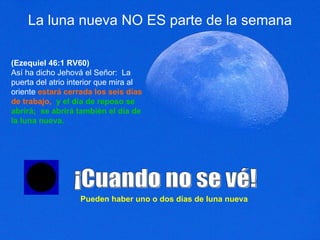 La luna nueva NO ES parte de la semana (Ezequiel 46:1 RV60) Así ha dicho Jehová el Señor:  La puerta del atrio interior que mira al oriente  estará cerrada los seis días de trabajo,   y el día de reposo se abrirá;  se abrirá también el día de la luna nueva.  ¡Cuando no se vé! Pueden haber uno o dos días de luna nueva 