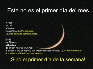 ¡Sino el primer día de la semana! Este no es el primer día del mes H7620 שָׁבוּעַ shabúa literalmente  hecho de siete ,  i.e.  una  semana  semana, siete. G4521 σάββατον sábbaton de origen hebreo [ H7676 ]; el  sabat , o día de  reposo  por extensión  siete noches , i.e.  el intervalo entre dos sabats; -   día de reposo, semana. 