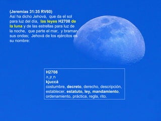 (Jeremías 31:35 RV60) Así ha dicho Jehová,  que da el sol para luz del día,  las leyes   H2708   de la luna  y de las estrellas para luz de la noche,  que parte el mar,  y braman sus ondas;  Jehová de los ejércitos es su nombre:  H2708 חֻקָּה kjuccá costumbre,  decreto , derecho, descripción, establecer,  estatuto, ley, mandamiento , ordenamiento, práctica, regla, rito. 
