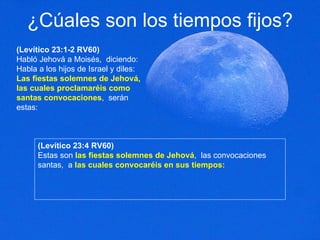 ¿Cúales son los tiempos fijos? (Levítico 23:1-2 RV60) Habló Jehová a Moisés,  diciendo: Habla a los hijos de Israel y diles:  Las fiestas solemnes de Jehová,  las cuales proclamaréis como santas convocaciones ,  serán estas:  (Levítico 23:4 RV60) Estas son  las fiestas solemnes de Jehová ,  las convocaciones santas,  a  las cuales convocaréis en sus tiempos:  