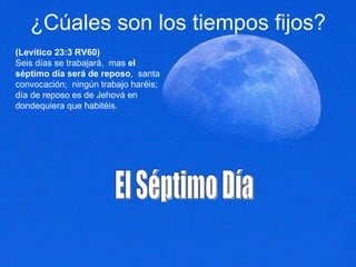¿Cúales son los tiempos fijos? (Levítico 23:3 RV60) Seis días se trabajará,  mas  el séptimo día será de reposo ,  santa convocación;  ningún trabajo haréis;  día de reposo es de Jehová en dondequiera que habitéis.  El Séptimo Día 