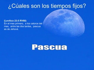 ¿Cúales son los tiempos fijos? (Levítico 23:5 RV60) En el mes primero,  a los catorce del mes,  entre las dos tardes,  pascua es de Jehová.  Pascua 