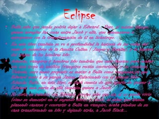 EclipseBella sabe que jamás podría dejar a Edward... Pero, al mismo tiempo, quiere arreglar las cosas entre Jacob y ella, que comenzaron a estropearse con la transformación de él en licántropo.En este libro también se ve a profundidad la historia de las vidas del resto de miembros de la familia Cullen ( Jasper y Rosalie); y la historia del origen de los hombres lobo.Además, vampiros y hombres lobo tendrán que unir fuerzas para acabar con una tropa de neófitos (vampiros recién convertidos) y su creadora, Victoria, cuyo único propósito es matar a Bella como venganza,ya que Edward mato a su pareja James. Relacionado con el primer libro. Además Bella, en éste libro, se dará cuenta de que aparte de querer a Edward, una parte de ella también quiere a Jacob.No corta su relación con Edward, porque sabe que sin él no puede vivir (cómo se demostró en el segundo libro); y Jacob, al saber que tienen planeado casarse y convertir a Bella en vampiro, acaba yéndose de su casa transformado en lobo y dejando atrás, a Jacob Black... 