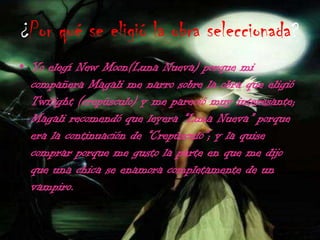 ¿Por qué se eligió la obra seleccionada?Yo elegí New Moon(Luna Nueva) porque mi compañera Magali me narro sobre la obra que eligió Twilight (crepúsculo) y me pareció muy interesante; Magali recomendó que leyera “Luna Nueva” porque era la continuación de “Crepúsculo”; y la quise comprar porque me gusto la parte en que me dijo que una chica se enamora completamente de un vampiro.