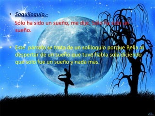 Soquiloquio.-Sólo ha sido un sueño, me dije. Sólo ha sido un     sueño.Este  párrafo se trata de un soliloquio porque Bella al despertar de un sueño que tuvo habla sola diciendo que solo fue un sueño y nada mas.