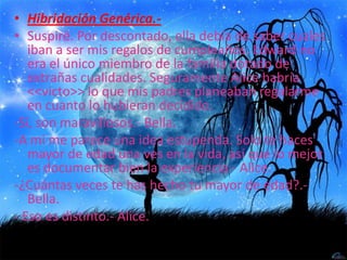 Hibridación Genérica.-Suspiré. Por descontado, ella debía de saber cuales iban a ser mis regalos de cumpleaños. Edward no era el único miembro de la familia dotado de extrañas cualidades. Seguramente Alice habría <<victo>> lo que mis padres planeaban regalarme en cuanto lo hubieran decidido.-Sí, son maravillosos.- Bella.-A mi me parece una idea estupenda. Solo te haces mayor de edad una ves en la vida, así que lo mejor es documentar bien la experiencia.- Alice.-¿Cuántas veces te has hecho tu mayor de edad?.- Bella.- Eso es distinto.- Alice.