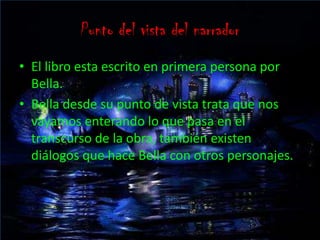 Punto del vista del narradorEl libro esta escrito en primera persona por Bella.Bella desde su punto de vista trata que nos vayamos enterando lo que pasa en el transcurso de la obra, también existen diálogos que hace Bella con otros personajes.