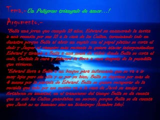 Tema.-Un Peligroso triangulo de amor…!Argumento.-*Bella una joven que cumple 18 años, Edward su enamorado la invita a una reunión por sus 18 a la casa de los Cullen, terminando todo en desastre porque Bella al abrir un regalo con el papel platino se corta el dedo y Jasper el vampiro mas reciente la quiere atacar interponiéndose Edward y tirando a Bella a una mesa de vidrio donde Bella se corta el codo, Carlisle la cura y Edward la lleva a casa después de la pesadilla que vivieron.*Edward lleva a Bella a un bosque para informarle que se va a ir muy lejos pero sin ella y es por su bien; Bella se deprime por mas de 4 meses por la partida de Edward. Bella se quiere recuperar de la recaída que tubo por ese motivo va a la casa de Jacob su amigo y fortalecen su amistad, en el transcurso del tiempo Bella se da cuenta que no solo los Cullen guardaban un secreto, porque Bella se da cuenta que Jacob no es humano sino un licántropo (hombre lobo).
