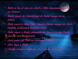 Bella se fue al cine con Jacob y Mike terminando todo en un desastre.Harry amigo de Charlie(papá de Bella) muere de un infarto.Bella conoce a Sam, Paul, Jared y Embry amigos de Jacob también Licántropos (hombres lobos).Bella conoce a Emily prometida de Sam, y ve que Emily tiene la cara desfigurada.Jacob pelea con Paul por defender a Bella.Alice llega a Forks.Charlie castiga a Bella por irse a Italia sin permiso.