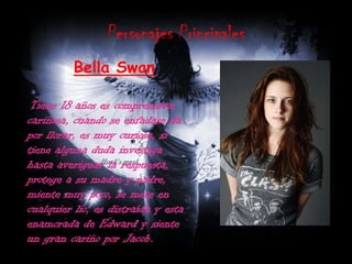 Personajes PrincipalesBella SwanTiene 18 años es comprensiva, cariñosa, cuando se enfadase da por llorar, es muy curiosa, si tiene alguna duda investiga hasta averiguar la respuesta, protege a su madre y padre, miente muy poco, se mete en cualquier lio, es distraída y esta enamorada de Edward y siente un gran cariño por Jacob.