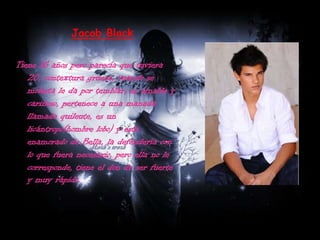 Jacob BlackTiene 16 años pero parecía que tuviera 20, contextura gruesa, cuando se molesta le da por temblar, es amable y cariñoso, pertenece a una manada llamada quileute, es un licántropo(hombre lobo) y esta enamorado de Bella, la defendería con lo que fuera necesario, pero ella no le corresponde, tiene el don de ser fuerte y muy rápido.