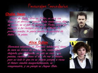 Personajes SecundariosChalieSwan     Padre de Bella, vive en Forks, se caso con René y se divorcio  cuando Bella tenia pocos días de nacer, es el jefe de policía de Forks, serio con respecto a los castigos que le da a Bella, la protege mucho, le gusta mucho los partidos de futbol y la pizza.Alice CullenHermana adoptada de Edward, adolecente, tiene la cara en forma de un duende, contextura delgada, ojos brillantes, su pelo es corto y en puntas, castaño, tiene el don de ver el futuro, pero no todo lo que ve es exacto porque a veces el futuro cambia inesperadamente, es comprensiva, y su pareja es Jasper Hale.