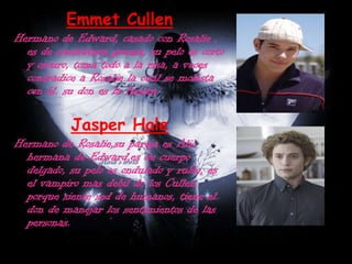 Emmet CullenHermano de Edward, casado con Rosalie , es de contextura gruesa, su pelo es corto y oscuro, toma todo a la risa, a veces contradice a Rosalie la cual se molesta con él. su don es la fuerza.Jasper HaleHermano de Rosalie,su pareja es Alic hermana de Edward,es de cuerpo delgado, su pelo es ondulado y rubio, es el vampiro mas debil de los Cullen porque siente sed de humanos, tiene el don de manejar los sentimientos de las personas.
