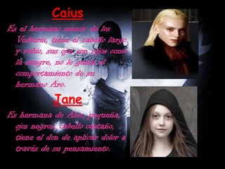 CaiusEs el hermano menor de los Vulturis, tiene el cabello largo y rubio, sus ojos son rojos como la sangre, no le gusta el comportamiento de su hermano Aro.JaneEs hermana de Alec, pequeña, ojos negros, cabello castaño, tiene el don de aplicar dolor a través de su pensamiento.
