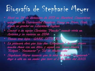 Biografía de Stephanie MeyerNació en 24 de diciembre de 1973 en Hartford, Connecticut.estudió en la Universidad Brigham Young en Provo, Utah, donde se graduó en Literatura InglesaConoció a su esposo Christian "Pancho" cuando vivía en Arizona y se casaron en 1994.Tienen tres hijos.- GABE, SETH, ELI.La primera obra que hizo fue “Crepúsculo”, la cual obtuvo mucha fama con ese libro; y siguió con “Luna Nueva”, “Eclipse”, “Amanecer” y “Sol de Medianoche”Stephanie Meyer anuncio que la idea de hacer “Crepúsculo” llego a ella en un sueño que tuvo el 2 de junio del 2003.