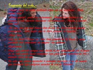  Fragmento del nudo.--¡Bella!-Jacob de había inclinado sobre mi con ansiedad-. Bella, ¿estas viva?-¡Estoy genial!- grite con entusiasmo. Flexione los brazos y las piernas y todo parecía funcionar correctamente-.¡Vamos a hacerlo otra ves!-No creo que sea una buena idea-la voz de Jacob todavía sonaba preocupada-. Sera mejor que te lleve primero al hospital.-Estoy bien.-¿A, si, Bella? Tienes un corte bien grande en la frente y estas poniendo todo manchado de sangre- me informo.Explicación.-Elegí este párrafo porque una chicha al ser abandonada por el amor de su vida puede hacer cualquier cosa para poder escuchar su vos o sentirlo cerca de ella.En este caso quiere aprender a manejar una moto y se da cuenta que haciendo algo peligroso escucha la voz de Edward.