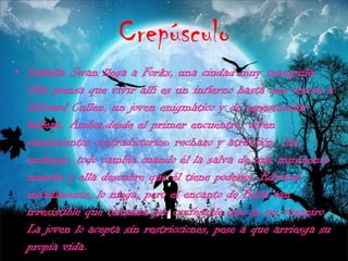 CrepúsculoIsabellaSwan llega a Forks, una ciudad muy tranquila. Ella piensa que vivir allí es un infierno hasta que conoce a Edward Cullen, un joven enigmático y de espectacular belleza. Ambos,desdeel primer encuentro, viven sentimientos contradictorios: rechazo y atracción. Sin embargo, todo cambia cuando él la salva de una inminente muerte y ella descubre que él tiene poderes. Edward, inicialmente, lo niega, pero el encanto de Bella tan irresistible que termina por confesarle que es un vampiro. La joven lo acepta sin restricciones, pese a que arriesga su propia vida.  