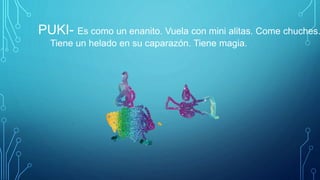 PUKI- Es como un enanito. Vuela con mini alitas. Come chuches.
Tiene un helado en su caparazón. Tiene magia.
 