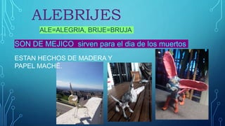 ALEBRIJES
ALE=ALEGRIA, BRIJE=BRUJA
SON DE MEJICO sirven para el dia de los muertos
ESTAN HECHOS DE MADERA Y
PAPEL MACHÉ.
 