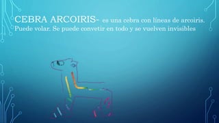 CEBRA ARCOIRIS- es una cebra con líneas de arcoiris.
Puede volar. Se puede convetir en todo y se vuelven invisibles
 