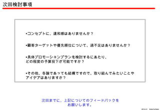 次回検討事項




    •コンセプトに、違和感はありませんか？


    •顧客ターゲットや優先順位について、過不足はありませんか？


    •具体プロモーションプランを検討するにあたり、
    どの程度の予算投下が可能ですか？


    •その他、各論であっても結構ですので、取り組んでみたいことや
    アイデアはありますか？




         次回までに、上記についてのフィードバックを
                お願いします。
                                     2012.6.14 　 Action For Better
 