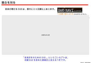競合を知る

 音楽の聴ける BAR は、都内に６０店舗以上あります。



 【渋谷】 B.Y.G （ビーワイジー）         【渋谷】 ROCKAHOLIC （ロッカホリック）   【代々木】 My Back Pages （マイ バック ページズ）




                                   本箇所は非公開
 【四谷】テキサスフラッド                【高田馬場】ヘッドロックカフェ             【赤坂】 J ROCK CAFE （ジェイ ロック カフェ）




                       「音楽好きのための BAR 」というコンセプトは、
                        老舗 BAR を含めた激戦区と捉えるべきです。
                                                                              2012.6.14 　 Action For Better
 